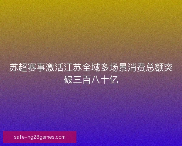 苏超赛事激活江苏全域多场景消费总额突破三百八十亿