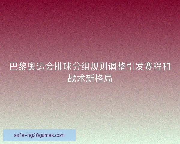 巴黎奥运会排球分组规则调整引发赛程和战术新格局