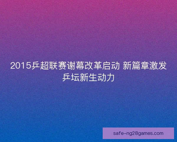 2015乒超联赛谢幕改革启动 新篇章激发乒坛新生动力