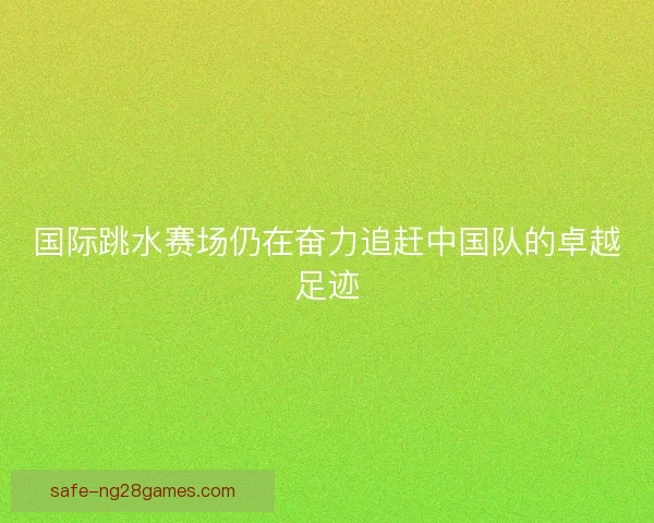 国际跳水赛场仍在奋力追赶中国队的卓越足迹